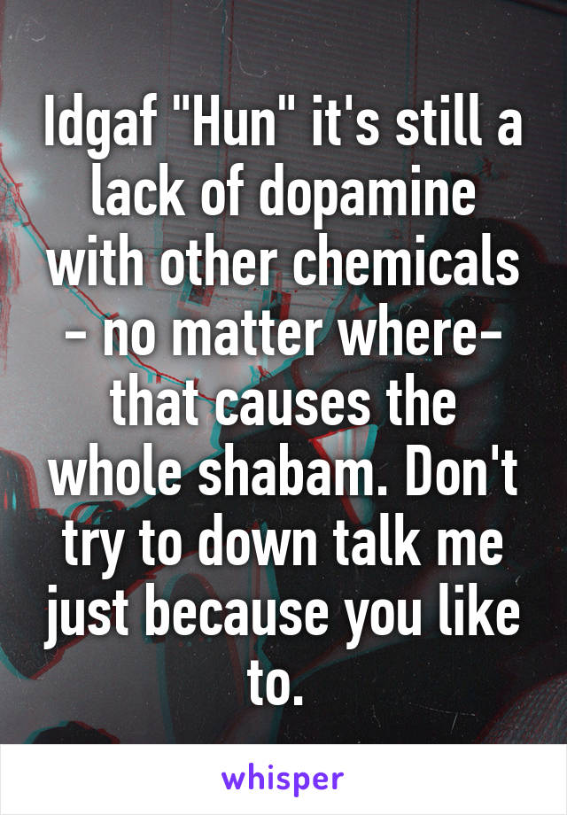 Idgaf "Hun" it's still a lack of dopamine with other chemicals - no matter where- that causes the whole shabam. Don't try to down talk me just because you like to. 