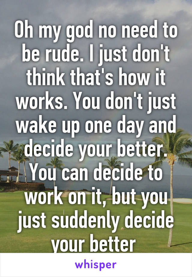 Oh my god no need to be rude. I just don't think that's how it works. You don't just wake up one day and decide your better. You can decide to work on it, but you just suddenly decide your better 