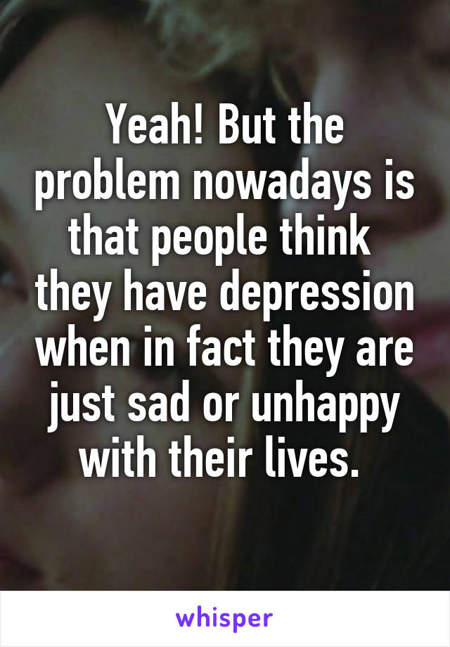 Yeah! But the problem nowadays is that people think  they have depression when in fact they are just sad or unhappy with their lives. 
