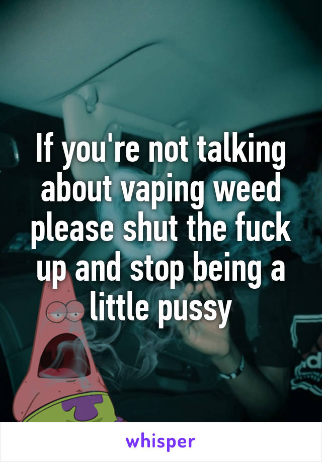 If you're not talking about vaping weed please shut the fuck up and stop being a little pussy