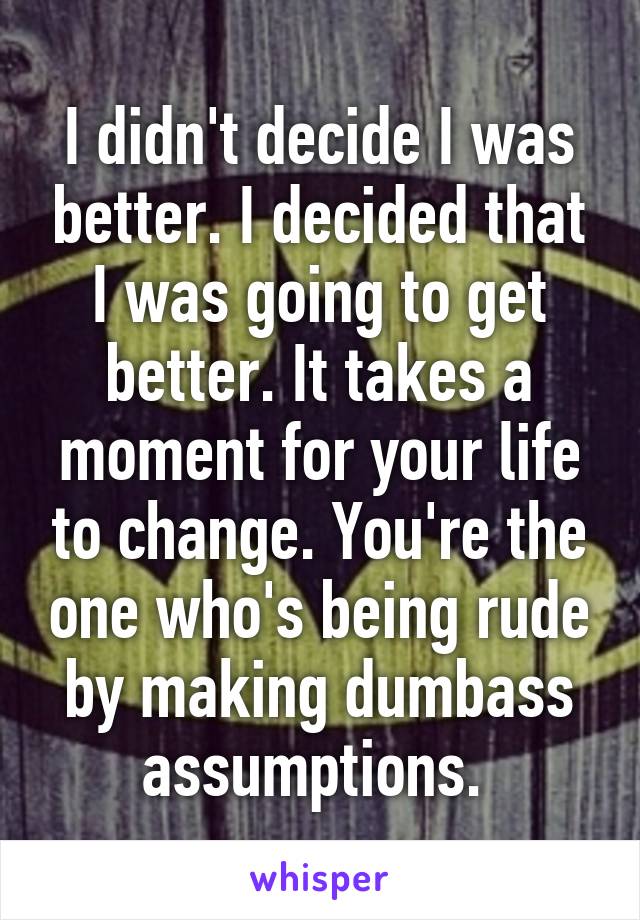 I didn't decide I was better. I decided that I was going to get better. It takes a moment for your life to change. You're the one who's being rude by making dumbass assumptions. 