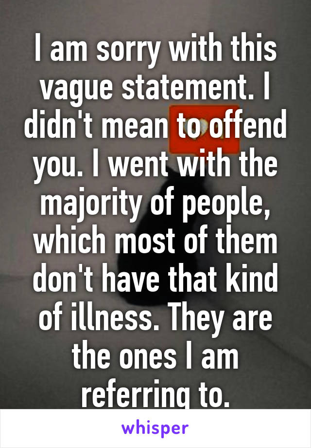 I am sorry with this vague statement. I didn't mean to offend you. I went with the majority of people, which most of them don't have that kind of illness. They are the ones I am referring to.