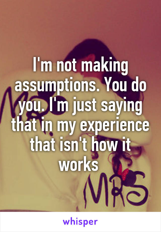 I'm not making assumptions. You do you. I'm just saying that in my experience that isn't how it works 