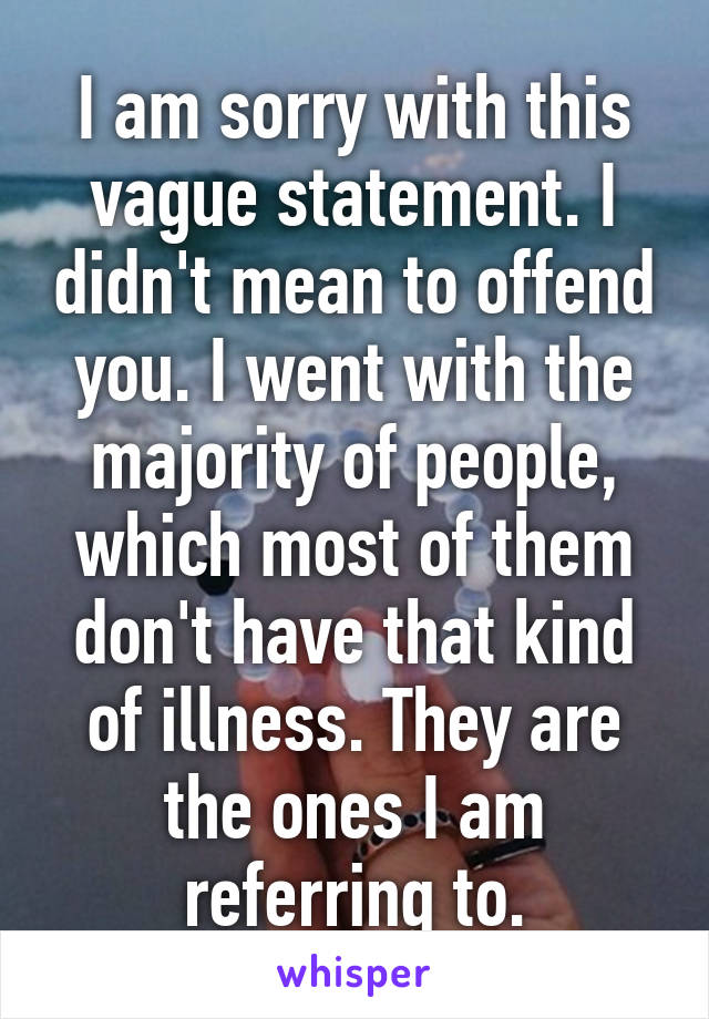 I am sorry with this vague statement. I didn't mean to offend you. I went with the majority of people, which most of them don't have that kind of illness. They are the ones I am referring to.