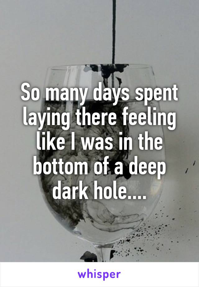 So many days spent laying there feeling like I was in the bottom of a deep dark hole....