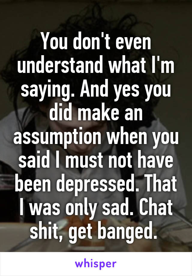 You don't even understand what I'm saying. And yes you did make an assumption when you said I must not have been depressed. That I was only sad. Chat shit, get banged. 