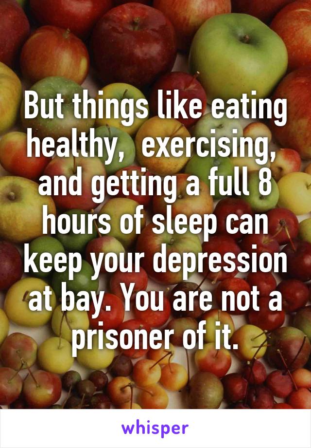 But things like eating healthy,  exercising,  and getting a full 8 hours of sleep can keep your depression at bay. You are not a prisoner of it.