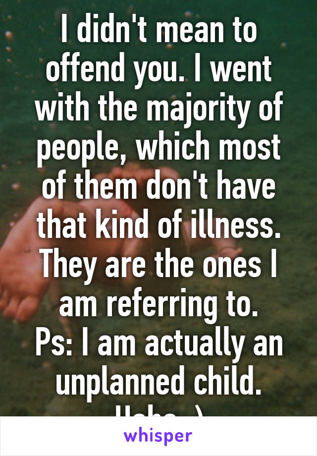 I didn't mean to offend you. I went with the majority of people, which most of them don't have that kind of illness. They are the ones I am referring to.
Ps: I am actually an unplanned child. Haha :)