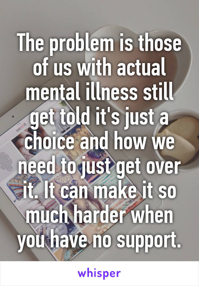 The problem is those of us with actual mental illness still get told it's just a choice and how we need to just get over it. It can make it so much harder when you have no support.