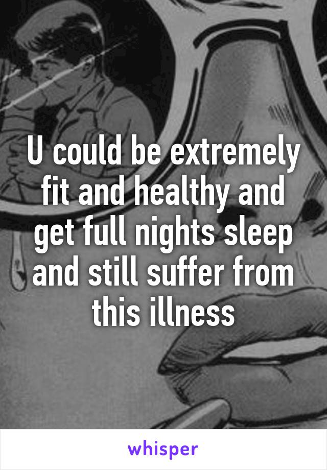 U could be extremely fit and healthy and get full nights sleep and still suffer from this illness