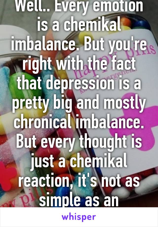 Well.. Every emotion is a chemikal imbalance. But you're right with the fact that depression is a pretty big and mostly chronical imbalance. But every thought is just a chemikal reaction, it's not as simple as an imbalance :)