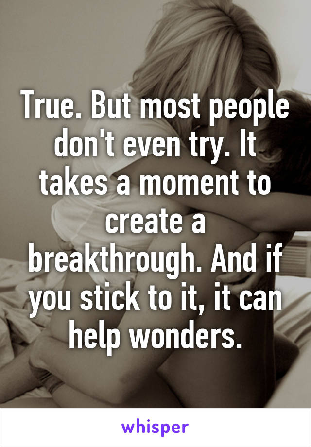 True. But most people don't even try. It takes a moment to create a breakthrough. And if you stick to it, it can help wonders.