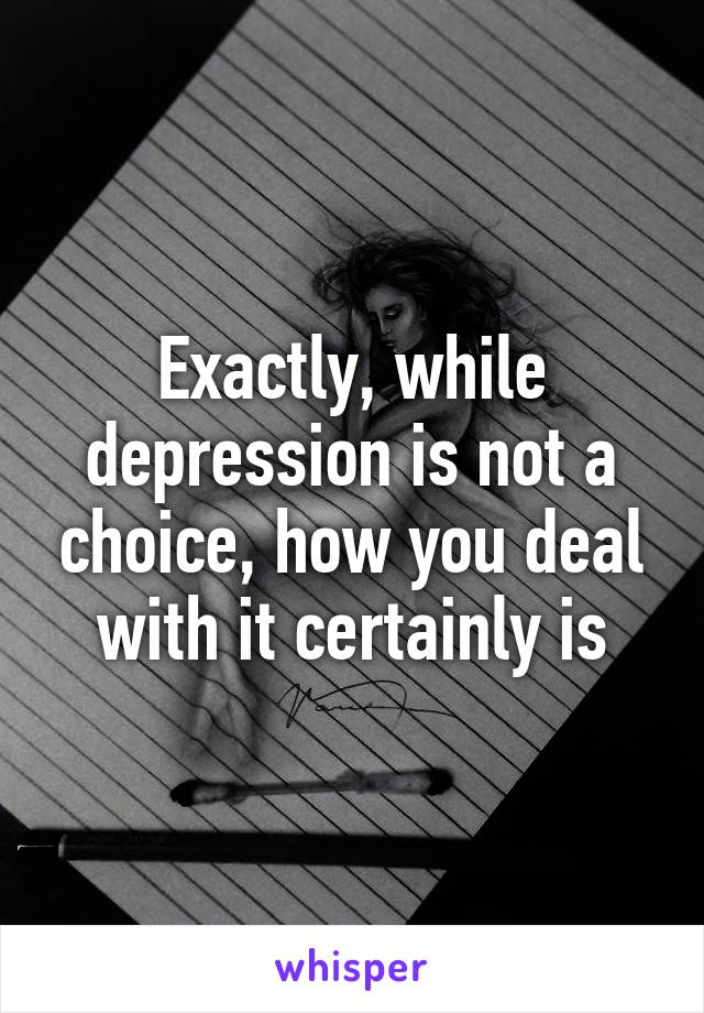 Exactly, while depression is not a choice, how you deal with it certainly is