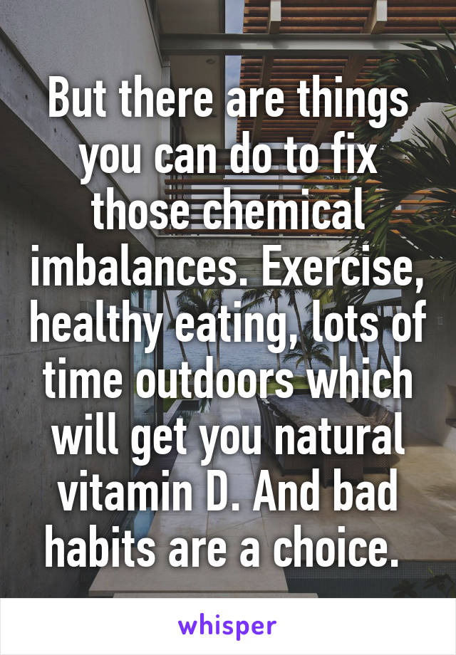 But there are things you can do to fix those chemical imbalances. Exercise, healthy eating, lots of time outdoors which will get you natural vitamin D. And bad habits are a choice. 