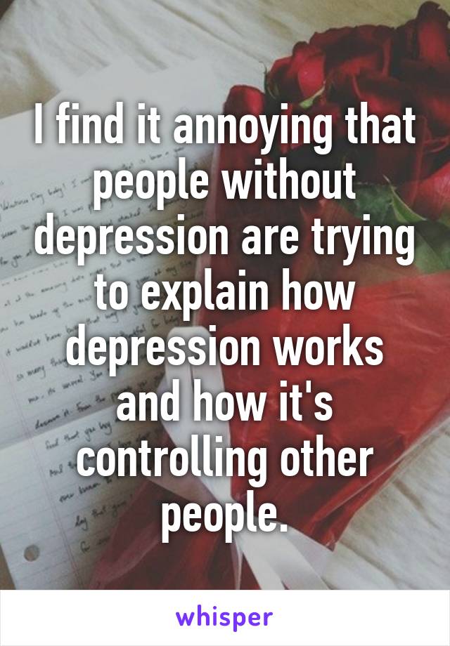 I find it annoying that people without depression are trying to explain how depression works and how it's controlling other people.