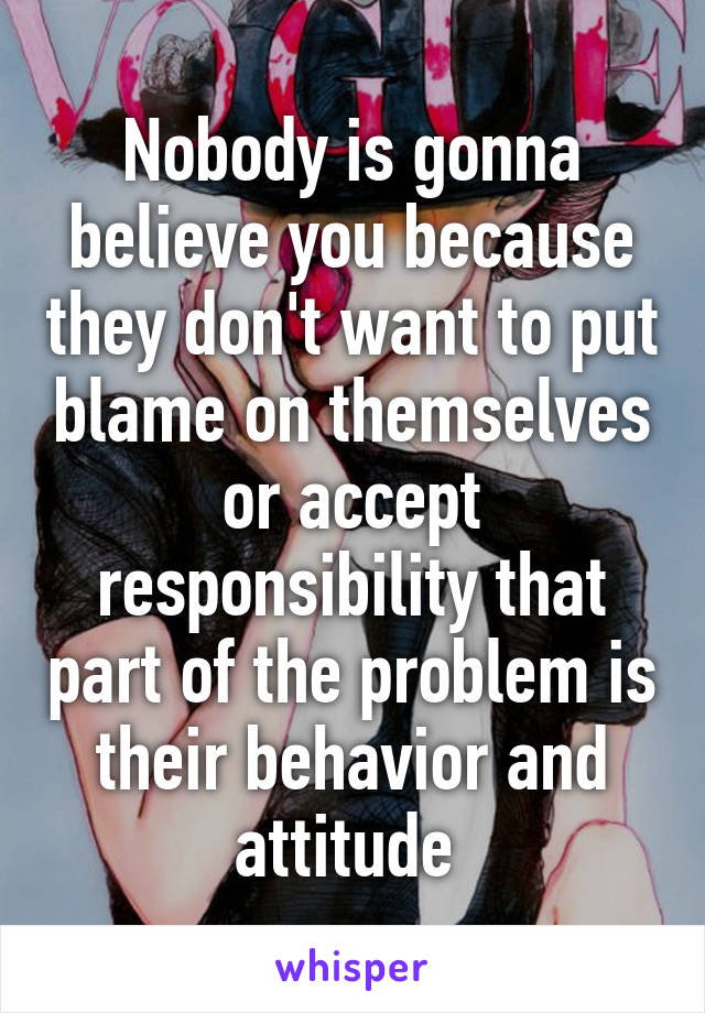 Nobody is gonna believe you because they don't want to put blame on themselves or accept responsibility that part of the problem is their behavior and attitude 