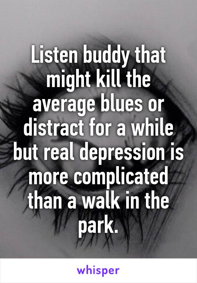 Listen buddy that might kill the average blues or distract for a while but real depression is more complicated than a walk in the park.