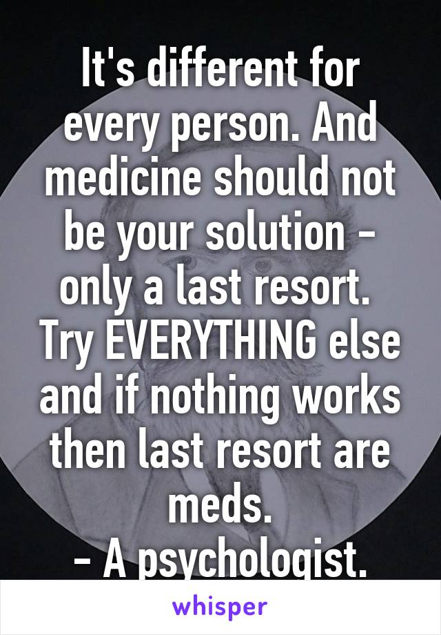 It's different for every person. And medicine should not be your solution - only a last resort.  Try EVERYTHING else and if nothing works then last resort are meds.
- A psychologist.