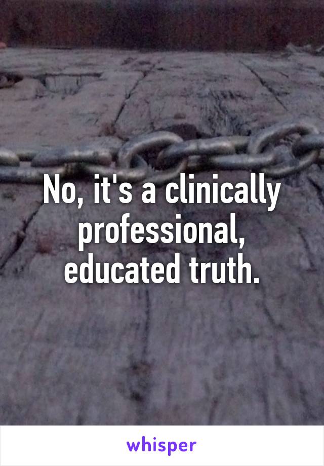 No, it's a clinically professional, educated truth.