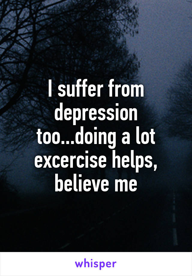 I suffer from depression too...doing a lot excercise helps, believe me