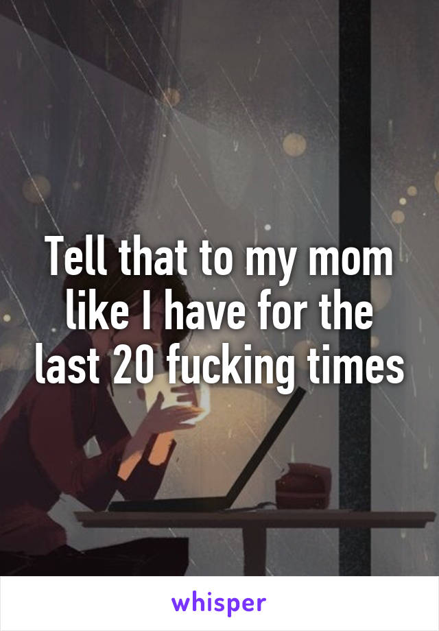 Tell that to my mom like I have for the last 20 fucking times