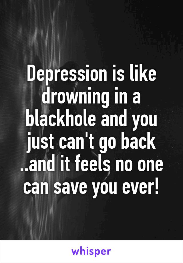 Depression is like drowning in a blackhole and you just can't go back ..and it feels no one can save you ever!