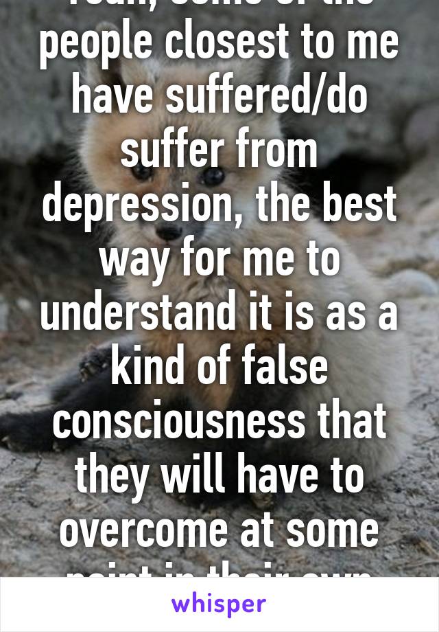 Yeah, some of the people closest to me have suffered/do suffer from depression, the best way for me to understand it is as a kind of false consciousness that they will have to overcome at some point in their own way