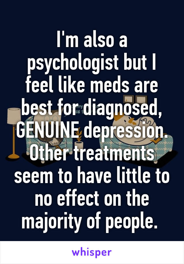 I'm also a psychologist but I feel like meds are best for diagnosed, GENUINE depression. Other treatments seem to have little to no effect on the majority of people. 