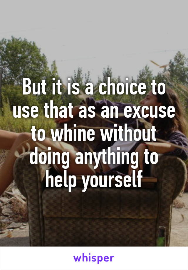 But it is a choice to use that as an excuse to whine without doing anything to help yourself