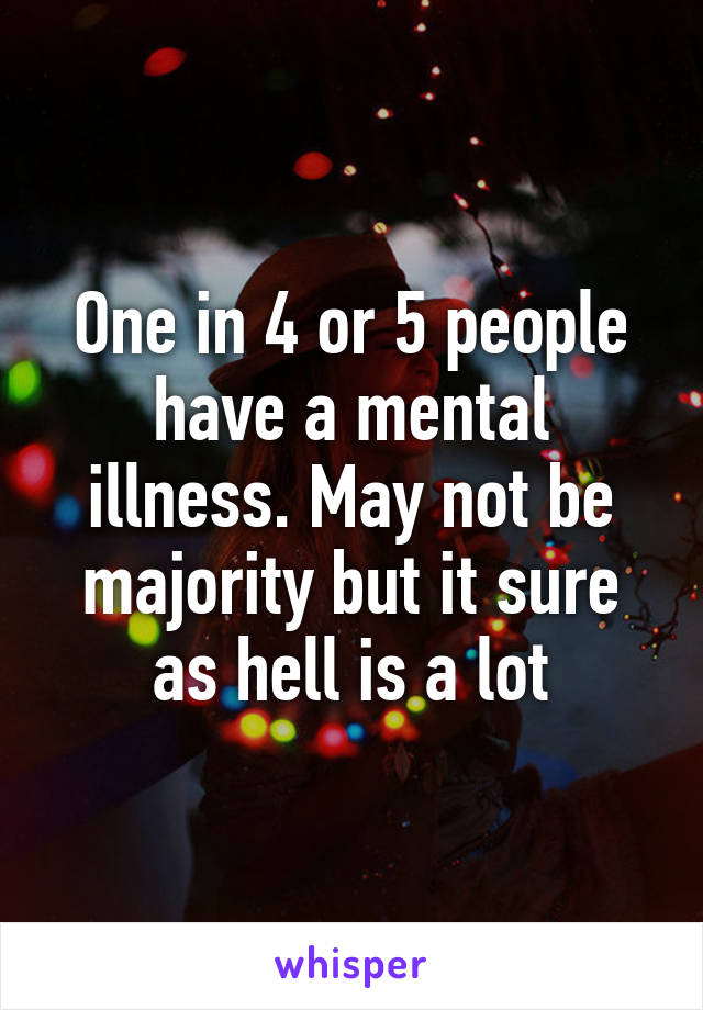 One in 4 or 5 people have a mental illness. May not be majority but it sure as hell is a lot