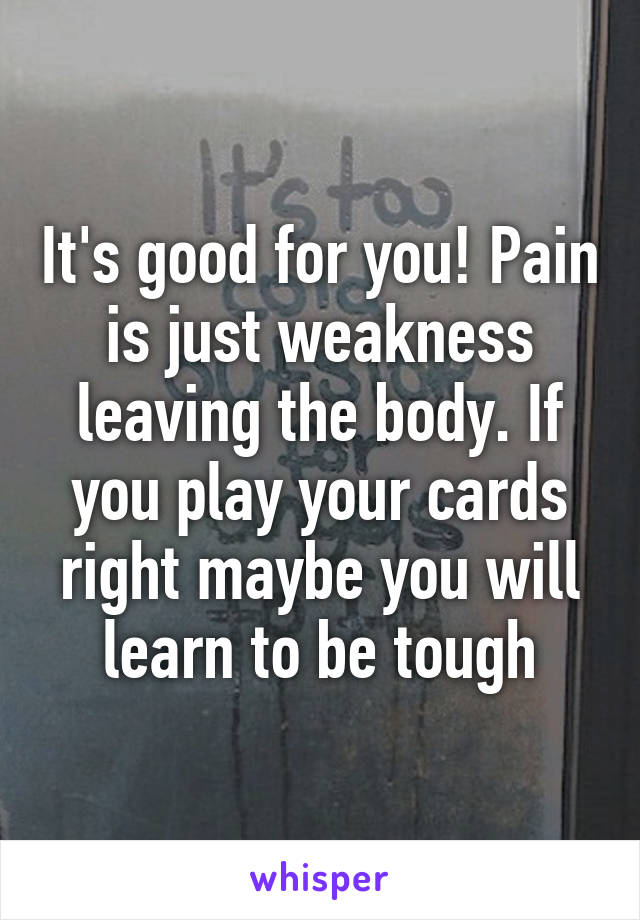 It's good for you! Pain is just weakness leaving the body. If you play your cards right maybe you will learn to be tough