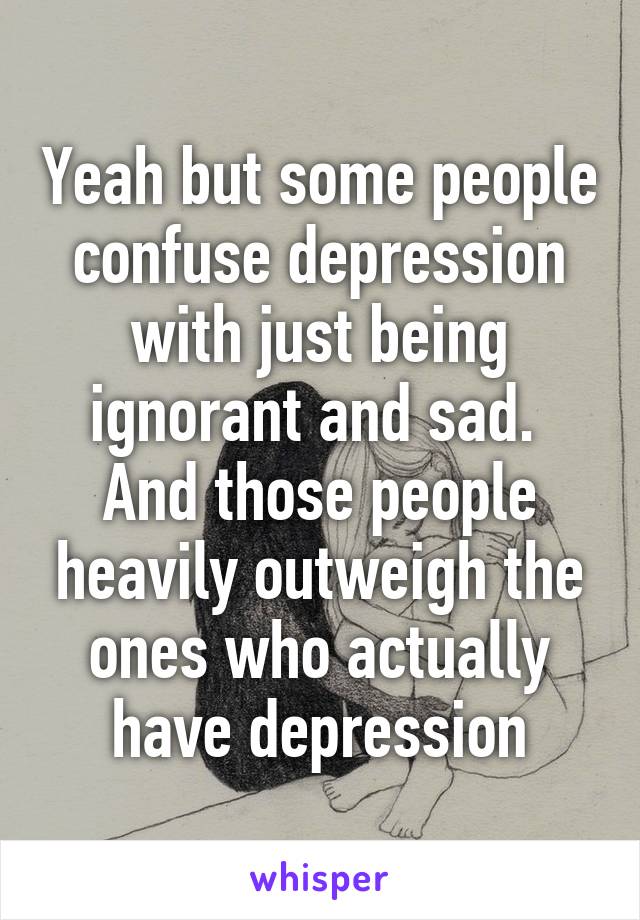 Yeah but some people confuse depression with just being ignorant and sad. 
And those people heavily outweigh the ones who actually have depression