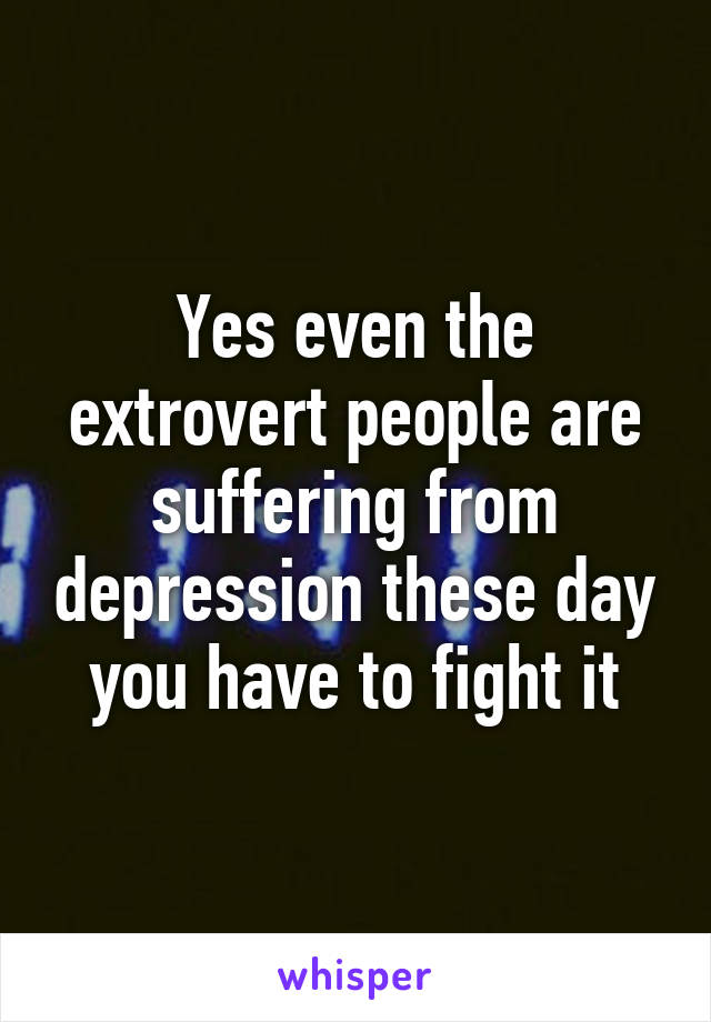 Yes even the extrovert people are suffering from depression these day you have to fight it