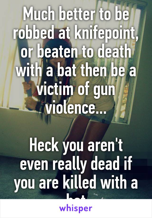 Much better to be robbed at knifepoint, or beaten to death with a bat then be a victim of gun violence...

Heck you aren't even really dead if you are killed with a bat