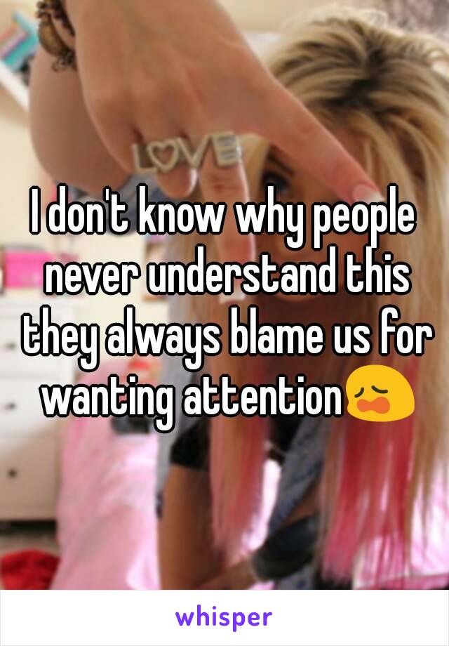 I don't know why people never understand this they always blame us for wanting attention😩