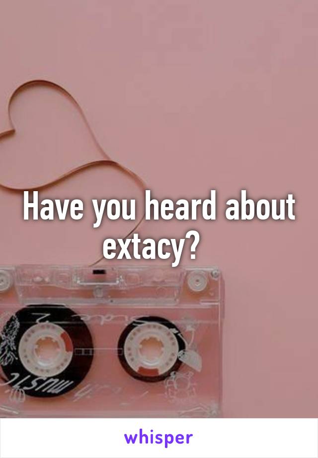 Have you heard about extacy?  