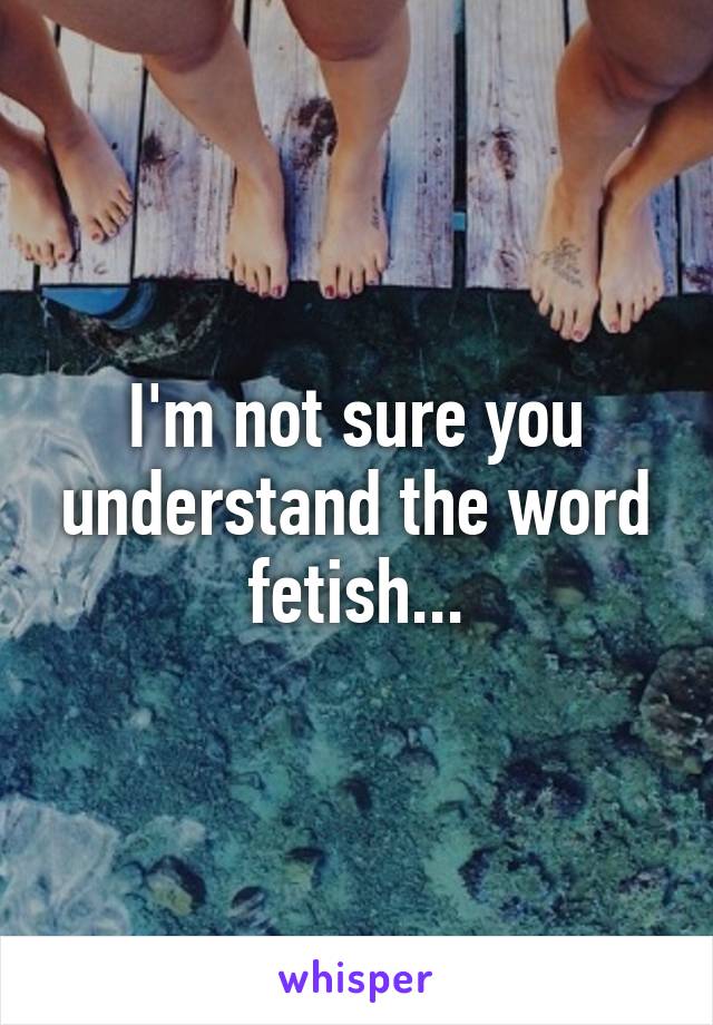 I'm not sure you understand the word fetish...