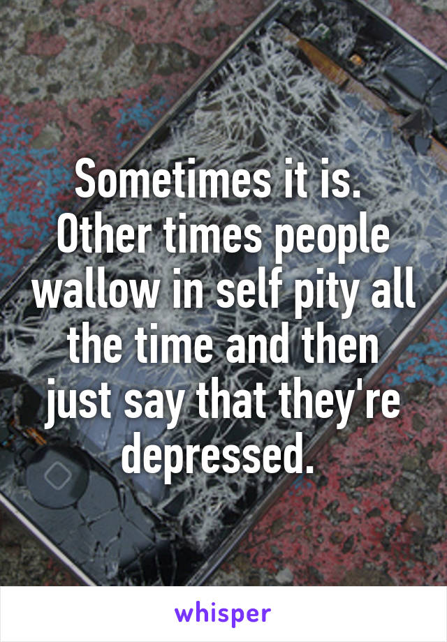 Sometimes it is.  Other times people wallow in self pity all the time and then just say that they're depressed. 