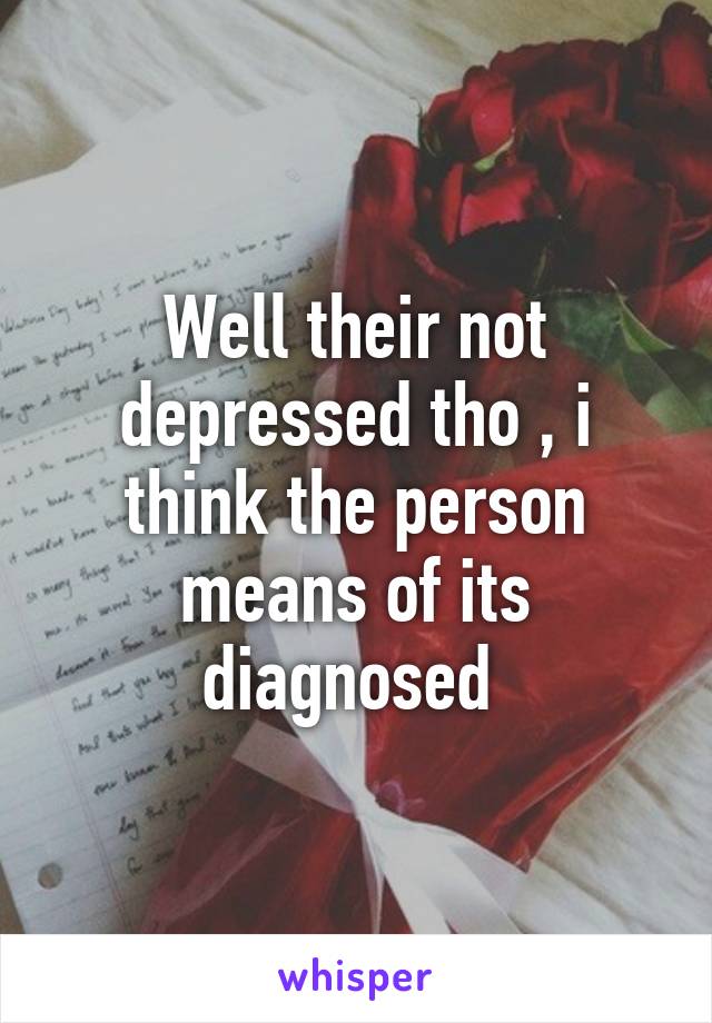 Well their not depressed tho , i think the person means of its diagnosed 