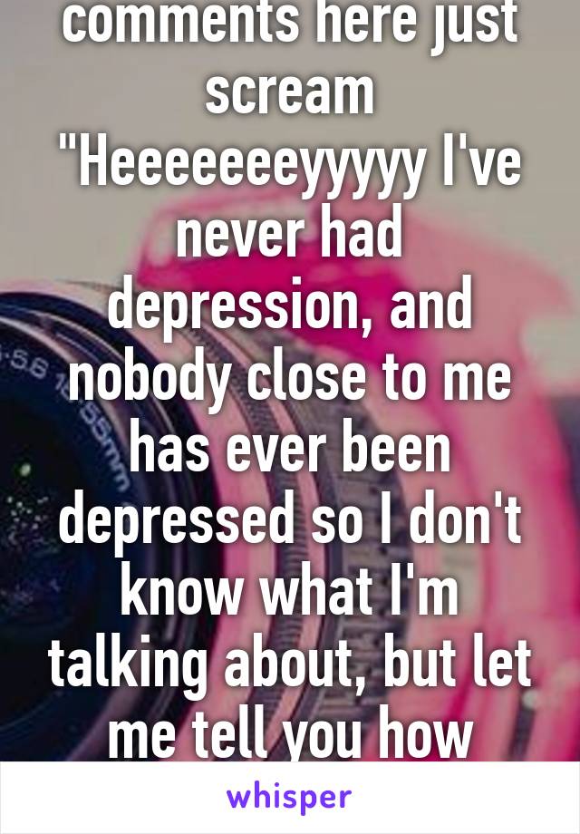 Some of the comments here just scream "Heeeeeeeyyyyy I've never had depression, and nobody close to me has ever been depressed so I don't know what I'm talking about, but let me tell you how you're supposed to feel."