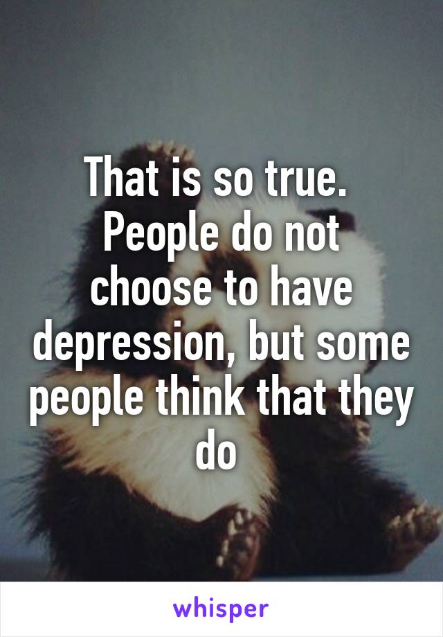 That is so true. 
People do not choose to have depression, but some people think that they do 