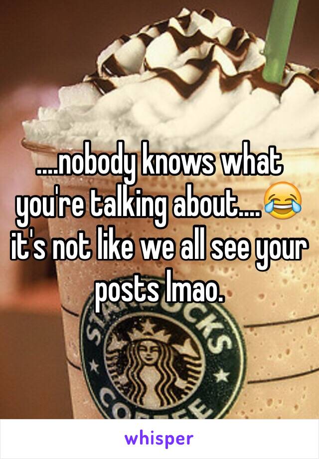 ....nobody knows what you're talking about....😂 it's not like we all see your posts lmao.