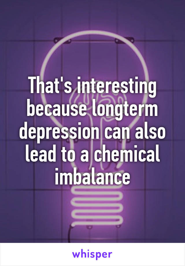 That's interesting because longterm depression can also lead to a chemical imbalance