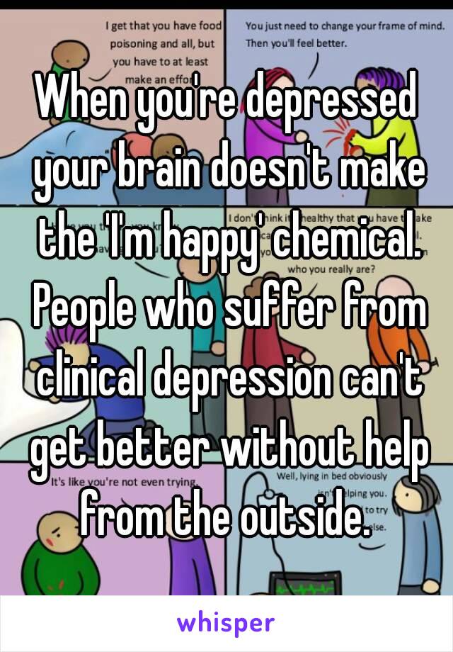 When you're depressed your brain doesn't make the 'I'm happy' chemical. People who suffer from clinical depression can't get better without help from the outside. 