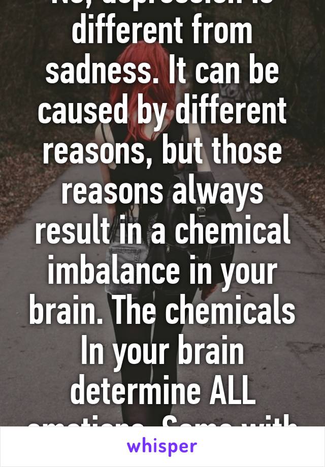 No, depression is different from sadness. It can be caused by different reasons, but those reasons always result in a chemical imbalance in your brain. The chemicals In your brain determine ALL emotions. Same with depression.