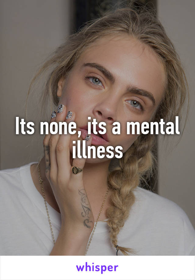 Its none, its a mental illness