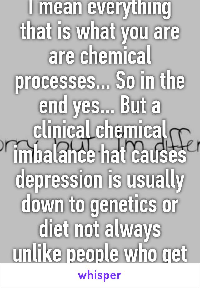 I mean everything that is what you are are chemical processes... So in the end yes... But a clinical chemical imbalance hat causes depression is usually down to genetics or diet not always unlike people who get depressed after...