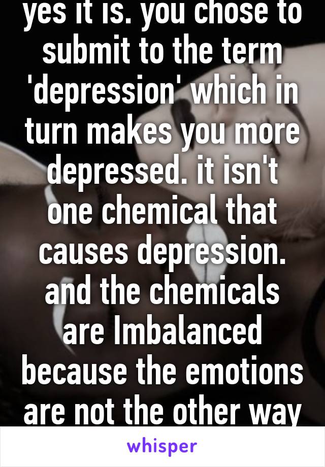 yes it is. you chose to submit to the term 'depression' which in turn makes you more depressed. it isn't one chemical that causes depression. and the chemicals are Imbalanced because the emotions are not the other way around. 