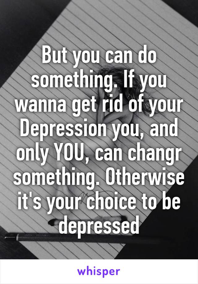 But you can do something. If you wanna get rid of your Depression you, and only YOU, can changr something. Otherwise it's your choice to be depressed