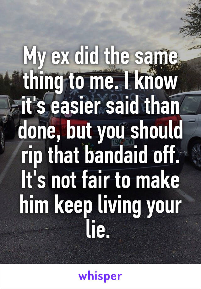 My ex did the same thing to me. I know it's easier said than done, but you should rip that bandaid off. It's not fair to make him keep living your lie. 